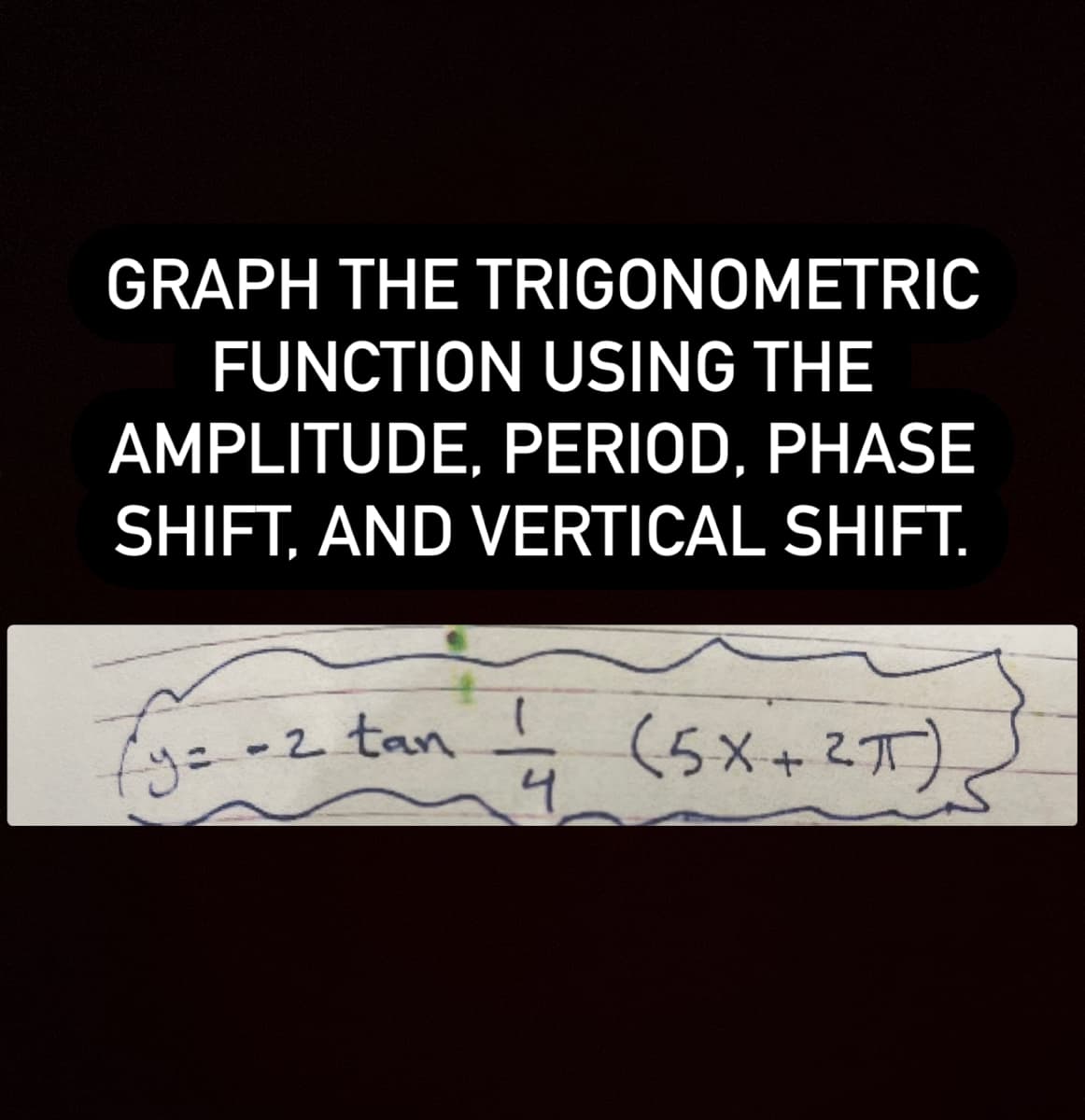 GRAPH THE TRIGONOMETRIC
FUNCTION USING THE
AMPLITUDE, PERIOD, PHASE
SHIFT, AND VERTICAL SHIFT.
Ey=-2 tan
(5x+2オ)
4.
