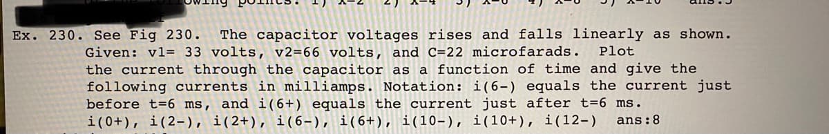 Ex. 230. See Fig 230.
The capacitor voltages rises and falls linearly as shown.
Given: vl= 33 volts, v2=66 volts, and C=22 microfarads.
the current through the capacitor as a function of time and give the
following currents in milliamps. Notation: i(6-) equals the current just
before t=6 ms, and i(6+) equals the current just after t=6 ms.
i(0+), i(2-), i(2+), i(6-), i(6+), i(10-), i(10+), i(12-)
Plot
ans:8
