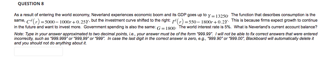 QUESTION 8
As a result of entering the world economy, Neverland experiences economic boom and its GDP goes up to y– 13250: The function that describes consumption is the
same, cdr) = 5000 – 1000r + 0.25Y. but the investment curve shifted to the right: jd()=550-– 1800r + 0 2y. This is because firms expect growth to continue
in the future and want to invest more. Government spending is also the same: G- 1800: The world interest rate is 5%. What is Neverland's current account balance?
Note: Type in your answer approximated to two decimal points, i.e., your answer must be of the form "999.99". I will not be able to fix correct answers that were entered
incorrectly, such as "999.999" or "999,99" or "999". In case the last digit in the correct answer is zero, e.g., "999.90" or "999.00", Blackboard will automatically delete it
and you should not do anything about it.
