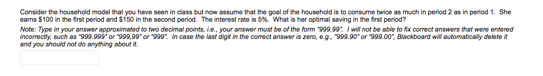 Consider the household model that you have seen in class but now assume that the goal of the household is to consume twice as much in period 2 as in period 1. She
earns $100 in the first period and $150 in the second period. The interest rate is 5%. What is her optimal saving in the first period?
Note: Type in your answer approximated to two decimal points, i.e., your answer must be of the form "999.99". I will not be able to fix correct answers that were entered
incorrectly, such as "999.999" or "999,99" or "999". In case the last digit in the correct answer is zero, e.g., "999.90" or "999.00", Blackboard will automatically delete it
and you should not do anything about it.
