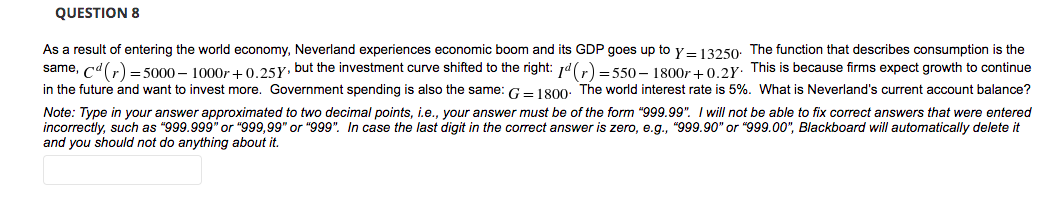QUESTION 8
As a result of entering the world economy, Neverland experiences economic boom and its GDP goes up to y- 13250: The function that describes consumption is the
same, cd(r) = 5000 – 1000r +0.25Y, but the investment curve shifted to the right: 1d(r) = 550 – 1800r + 0.2Y: This is because firms expect growth to continue
in the future and want to invest more. Government spending is also the same: G- 180o0. The world interest rate is 5%. What is Neverland's current account balance?
Note: Type in your answer approximated to two decimal points, i.e., your answer must be of the form "999.99". I will not be able to fix correct answers that were entered
incorrectly, such as "999.999" or "999,99" or "999". In case the last digit in the correct answer is zero, e.g., "999.90" or "999.00", Blackboard will automatically delete it
and you should not do anything about it.
