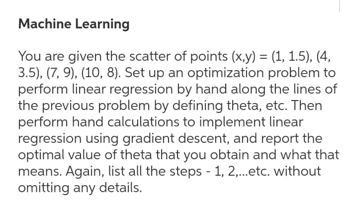 Machine Learning
You are given the scatter of points (x,y) = (1, 1.5), (4,
3.5), (7, 9), (10, 8). Set up an optimization problem to
perform linear regression by hand along the lines of
the previous problem by defining theta, etc. Then
perform hand calculations to implement linear
regression using gradient descent, and report the
optimal value of theta that you obtain and what that
means. Again, list all the steps - 1, 2,...etc. without
omitting any details.