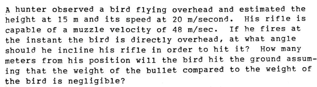 A hunter observed a bird flying overhead and estimated the
His rifle is
If he fires at
height at 15 m and its speed at 20 m/second.
capable of a muzzle velocity of 48 m/sec.
the instant the bird is directly overhead, at what angle
should he incline his rifle in order to hit it?
How many
meters from his position will the bird hit the ground assum-
ing that the weight of the bullet compared to the weight of
the bird is negligible?
