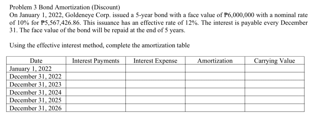 Problem 3 Bond Amortization (Discount)
On January 1, 2022, Goldeneye Corp. issued a 5-year bond with a face value of P6,000,000 with a nominal rate
of 10% for P5,567,426.86. This issuance has an effective rate of 12%. The interest is payable every December
31. The face value of the bond will be repaid at the end of 5 years.
Using the effective interest method, complete the amortization table
Date
Interest Payments
Interest Expense
Amortization
Carrying Value
January 1, 2022
December 31, 2022
December 31, 2023
December 31, 2024
December 31, 2025
December 31, 2026
