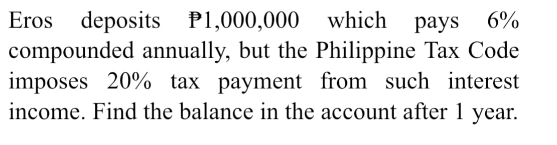 Eros deposits
compounded annually, but the Philippine Tax Code
imposes 20% tax payment from such interest
income. Find the balance in the account after 1 year.
P1,000,000
which
раys 6%
