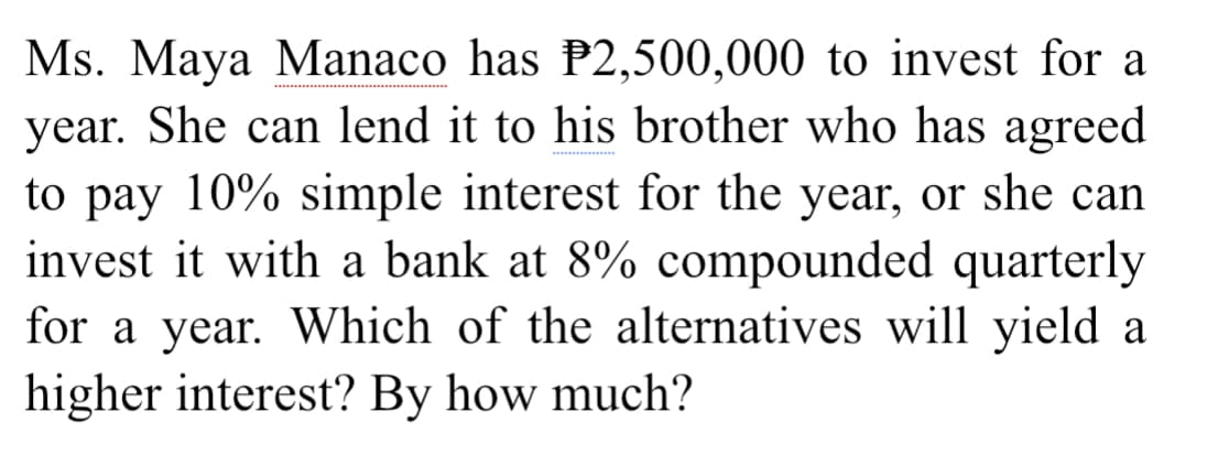 Ms. Maya Manaco has P2,500,000 to invest for a
year. She can lend it to his brother who has agreed
to pay 10% simple interest for the year, or she can
invest it with a bank at 8% compounded quarterly
for a year. Which of the alternatives will yield a
higher interest? By how much?
**
