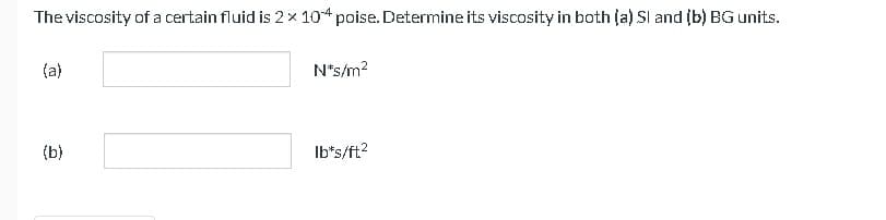 The viscosity of a certain fluid is 2 x 104 poise. Determine its viscosity in both (a) Sl and (b) BG units.
(a)
(b)
N*s/m²
lb*s/ft²