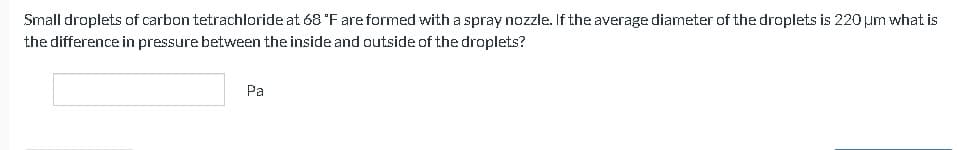 Small droplets of carbon tetrachloride at 68 °F are formed with a spray nozzle. If the average diameter of the droplets is 220 μm what is
the difference in pressure between the inside and outside of the droplets?
Pa