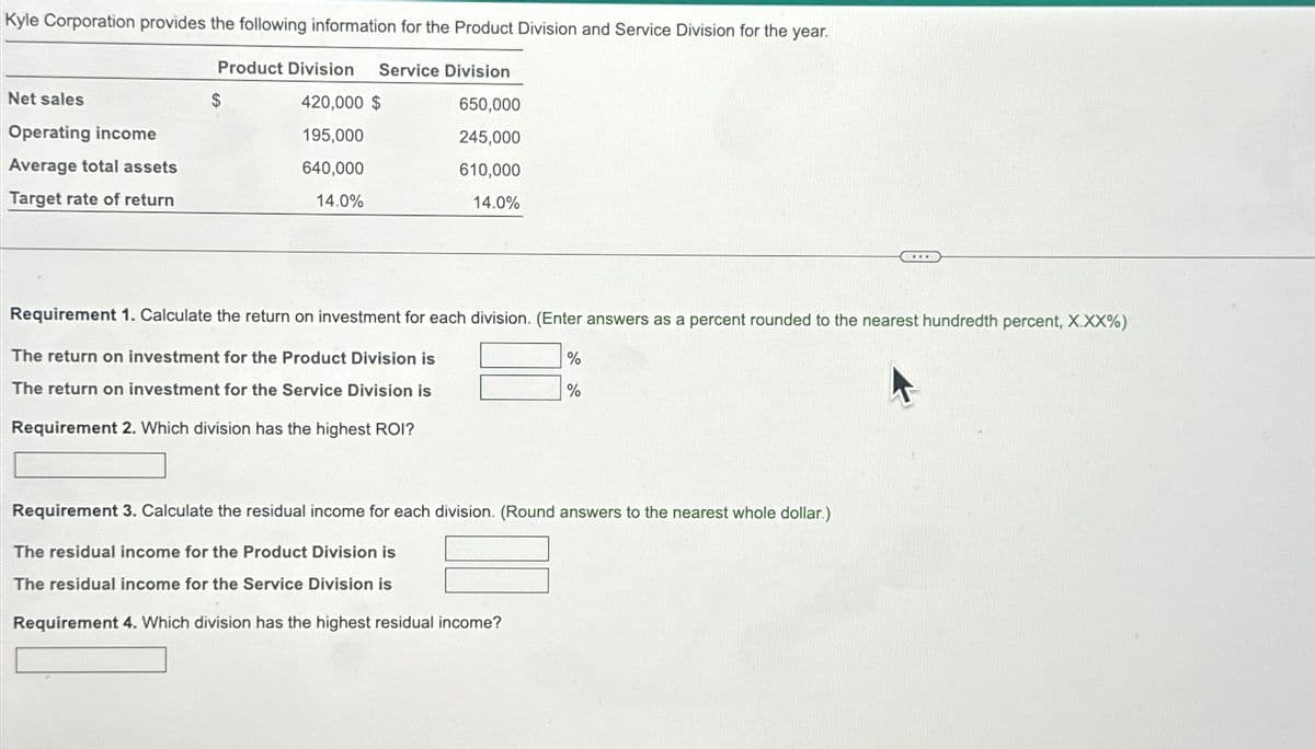 Kyle Corporation provides the following information for the Product Division and Service Division for the year.
Product Division Service Division
420,000 $
650,000
195,000
245,000
640,000
610,000
14.0%
14.0%
Net sales
Operating income
Average total assets
Target rate of return
$
Requirement 1. Calculate the return on investment for each division. (Enter answers as a percent rounded to the nearest hundredth percent, X.XX%)
The return on investment for the Product Division is
The return on investment for the Service Division is
Requirement 2. Which division has the highest ROI?
%
%
Requirement 3. Calculate the residual income for each division. (Round answers to the nearest whole dollar.)
The residual income for the Product Division is
The residual income for the Service Division is
Requirement 4. Which division has the highest residual income?