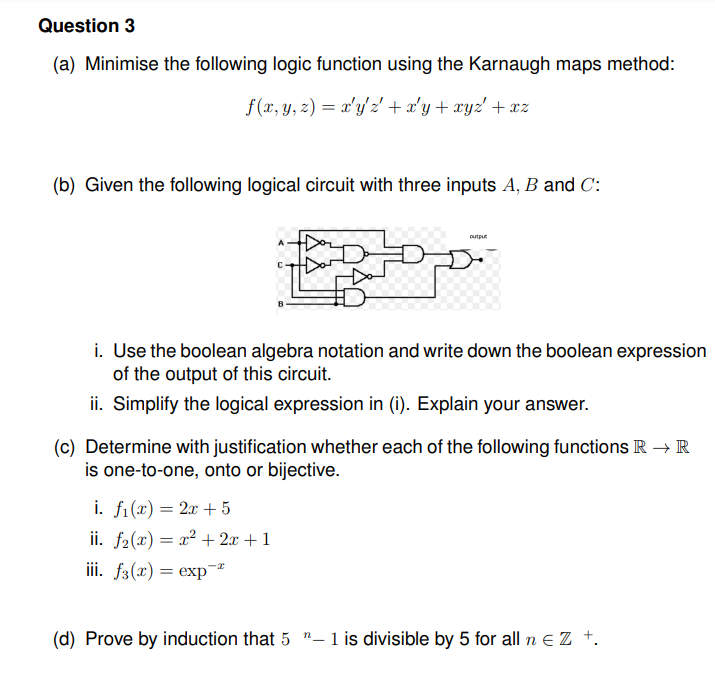 Question 3
(a) Minimise the following logic function using the Karnaugh maps method:
f(x, y, z) = x'y'2' + x'y + xyz' + xz
(b) Given the following logical circuit with three inputs A, B and C:
output
i. Use the boolean algebra notation and write down the boolean expression
of the output of this circuit.
ii. Simplify the logical expression in (i). Explain your answer.
(c) Determine with justification whether each of the following functions R → R
is one-to-one, onto or bijective.
i. fi(x) = 2x + 5
ii. f2(x) = x² + 2x + 1
iii. f3(x) = exp¯
(d) Prove by induction that 5 "-1 is divisible by 5 for all n e Z +.
