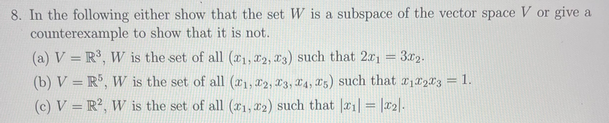 8. In the following either show that the set W is a subspace of the vector space V or give a
counterexample to show that it is not.
(a) V = R³, W is the set of all (x1, x2, x3) such that 2x1 = 3x2.
(b) V = R°, W is the set of all (x1, x2, X3, X4, X5) such that x1x2X3
= 1
(c) V = R², W is the set of all (x1, 82) such that |x1| = |T2|.
