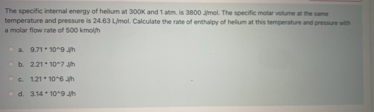 The specific internal energy of helium at 300K and 1 atm. is 3800 J/mol. The specific molar volume at the same
temperature and pressure is 24.63 L/mol. Calculate the rate of enthalpy of helium at this temperature and pressure with
a molar flow rate of 500 kmol/h
a. 9.71*10^9 J/h
Ob. 2.21*10^7 J/h
c. 1.21*10^6 J/h
Od. 3.14*10^9 J/h