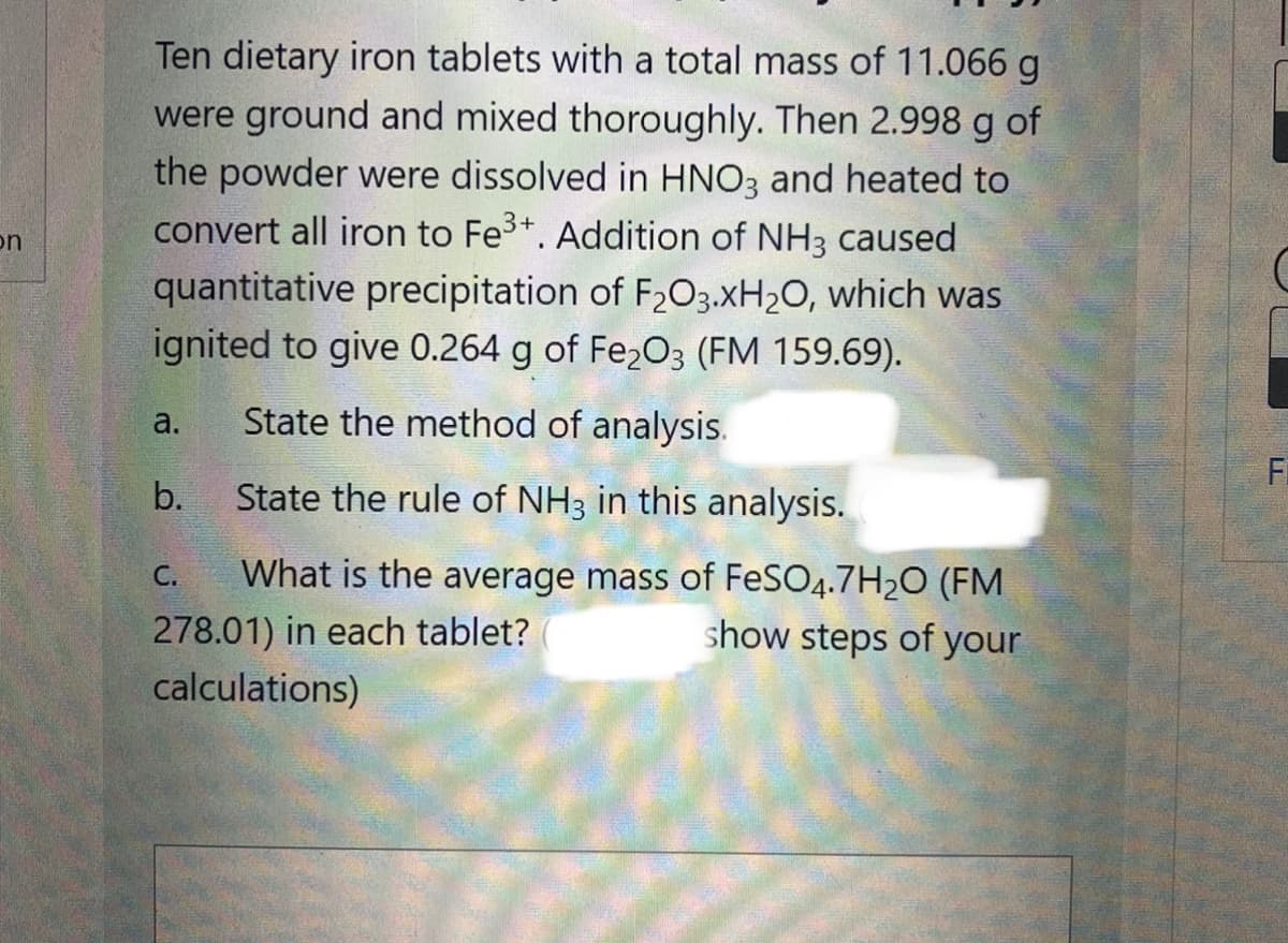 Ten dietary iron tablets with a total mass of 11.066 g
were ground and mixed thoroughly. Then 2.998 g of
the powder were dissolved in HNO3 and heated to
convert all iron to Fe3+. Addition of NH3 caused
on
quantitative precipitation of F203.XH2O, which was
ignited to give 0.264 g of Fe2O3 (FM 159.69).
a.
State the method of analysis.
Fi
b.
State the rule of NH3 in this analysis.
What is the average mass of FeSO4.7H20 (FM
278.01) in each tablet?
С.
show steps of your
calculations)
