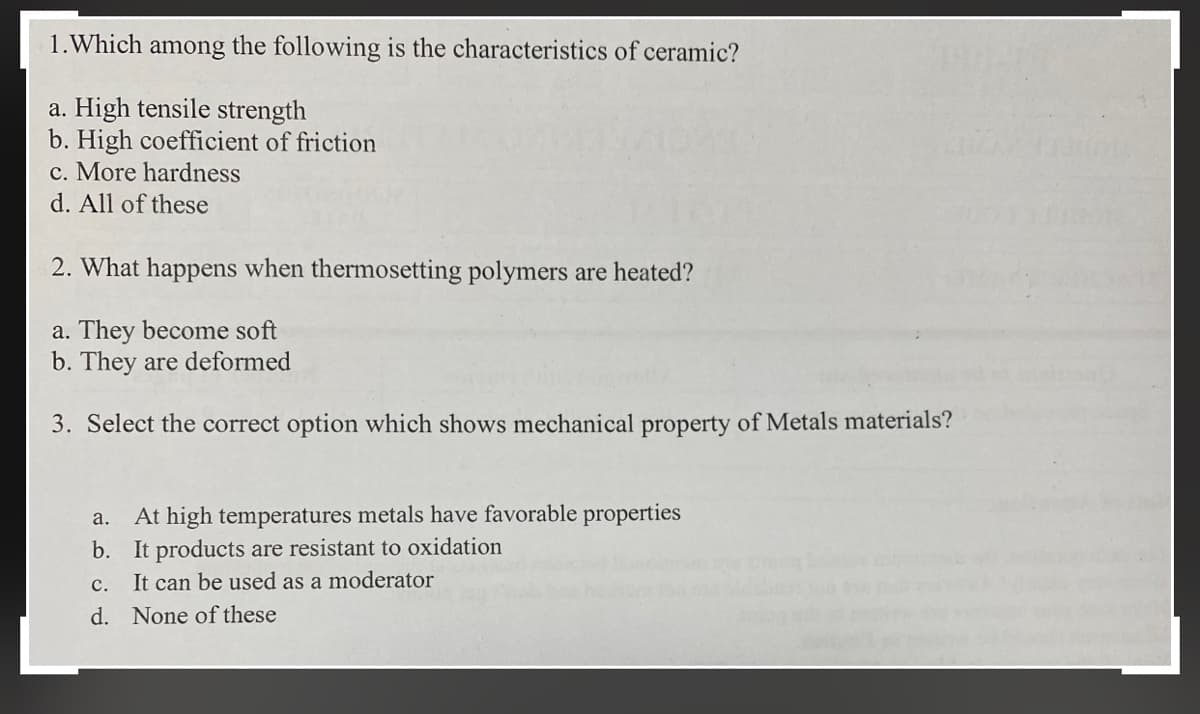 1.Which among the following is the characteristics of ceramic?
a. High tensile strength
b. High coefficient of friction
c. More hardness
d. All of these
2. What happens when thermosetting polymers are heated?
a. They become soft
b. They are deformed
3. Select the correct option which shows mechanical property of Metals materials?
At high temperatures metals have favorable properties
b. It products are resistant to oxidation
It can be used as a moderator
a.
с.
d. None of these
