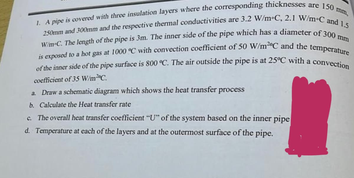 1. A pipe is covered with three insulation layers where the corresponding thicknesses are 150 mm,
250mm and 300mm and the respective thermal conductivities are 3.2 W/m°C, 2.1 W/m°C and 1.5
W/m C. The length of the pipe is 3m. The inner side of the pipe which has a diameter of 300 mm
is exposed to a hot gas at 1000 °C with convection coefficient of 50 W/m2°C and the temperature
of the inner side of the pipe surface is 800 °C. The air outside the pipe is at 25°C with a convection
coefficient of 35 W/m2°C.
a. Draw a schematic diagram which shows the heat transfer process
b. Calculate the Heat transfer rate
c. The overall heat transfer coefficient "U" of the system based on the inner pipe
d. Temperature at each of the layers and at the outermost surface of the pipe.