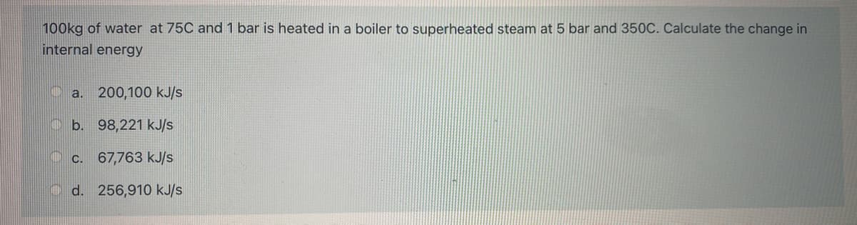 100kg of water at 75C and 1 bar is heated in a boiler to superheated steam at 5 bar and 350C. Calculate the change in
internal energy
a. 200,100 kJ/s
b. 98,221 kJ/s
c.
67,763 kJ/s
CHIL d. 256,910 kJ/s