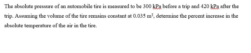 The absolute pressure of an automobile tire is measured to be 300 kPa before a trip and 420 kPa after the
trip. Assuming the volume of the tire remains constant at 0.035 m², determine the percent increase in the
absolute temperature of the air in the tire.
