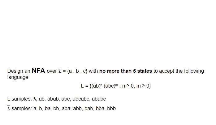 Design an NFA over Σ = {a,b,c} with no more than 5 states to accept the following
language:
L = {(ab)" (abc)m: n ≥ 0, m≥ 0}
L samples: A, ab, abab, abc, abcabc, ababc
ī samples: a, b, ba, bb, aba, abb, bab, bba, bbb