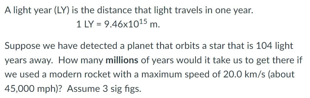 A light year (LY) is the distance that light travels in one year.
1 LY = 9.46x1015 m.
Suppose we have detected a planet that orbits a star that is 104 light
years away. How many millions of years would it take us to get there if
we used a modern rocket with a maximum speed of 20.0 km/s (about
45,000 mph)? Assume 3 sig figs.
