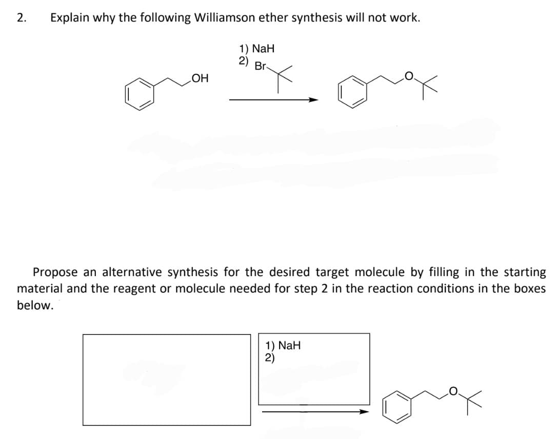 2. Explain why the following Williamson ether synthesis will not work.
1) NaH
2) Br-
OH
X
Propose an alternative synthesis for the desired target molecule by filling in the starting
material and the reagent or molecule needed for step 2 in the reaction conditions in the boxes
below.
1) NaH
2)