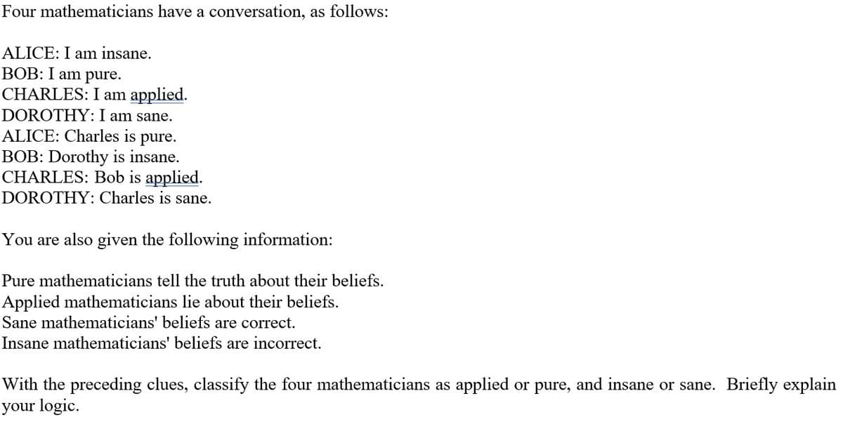 Four mathematicians have a conversation, as follows:
ALICE: I am insane.
BOB: I am pure.
CHARLES: I am applied.
DOROTHY: I am sane.
ALICE: Charles is pure.
BOB: Dorothy is insane.
CHARLES: Bob is applied.
DOROTHY: Charles is sane.
You are also given the following information:
Pure mathematicians tell the truth about their beliefs.
Applied mathematicians lie about their beliefs.
Sane mathematicians' beliefs are correct.
Insane mathematicians' beliefs are incorrect.
With the preceding clues, classify the four mathematicians as applied or pure, and insane or sane. Briefly explain
your logic.
