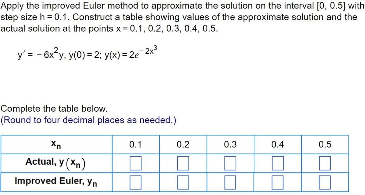 Apply the improved Euler method to approximate the solution on the interval [0, 0.5] with
step size h = 0.1. Construct a table showing values of the approximate solution and the
actual solution at the points x= 0.1, 0.2, 0.3, 0.4, 0.5.
y' = -6x² y, y(0) = 2; y(x) = 2e-2x³
Complete the table below.
(Round to four decimal places as needed.)
Xn
Actual, y (Xn)
Improved Euler, yn
0.1
0.2
0.3
0.4
0.5
