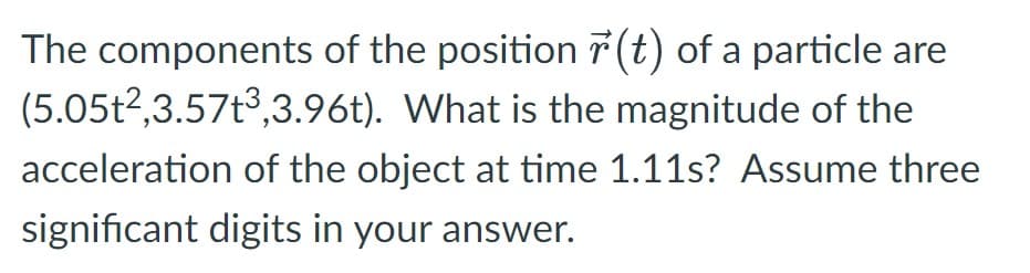 The components of the position r(t) of a particle are
(5.05t²,3.57t³,3.96t). What is the magnitude of the
acceleration of the object at time 1.11s? Assume three
significant digits in your answer.