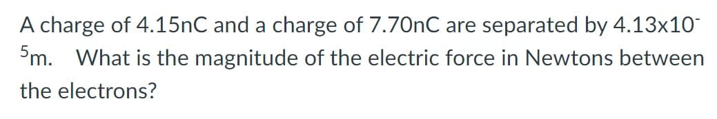 A charge of 4.15nC and a charge of 7.70nC are separated by 4.13x10
5m. What is the magnitude of the electric force in Newtons between
the electrons?