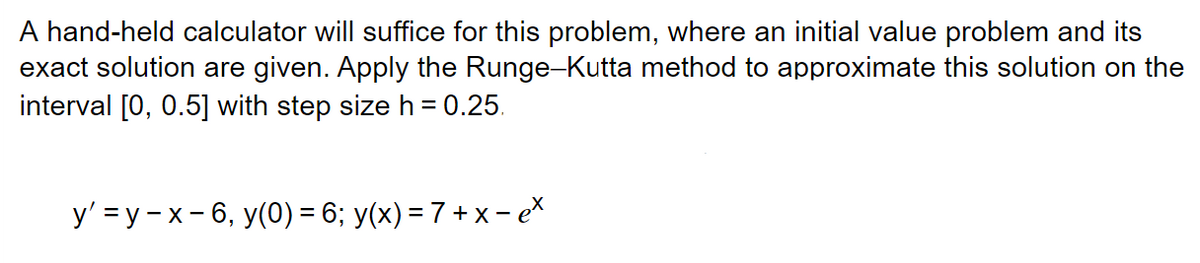 A hand-held calculator will suffice for this problem, where an initial value problem and its
exact solution are given. Apply the Runge-Kutta method to approximate this solution on the
interval [0, 0.5] with step size h = 0.25.
y'=y-x-6, y(0) = 6; y(x) = 7 + x - ex
