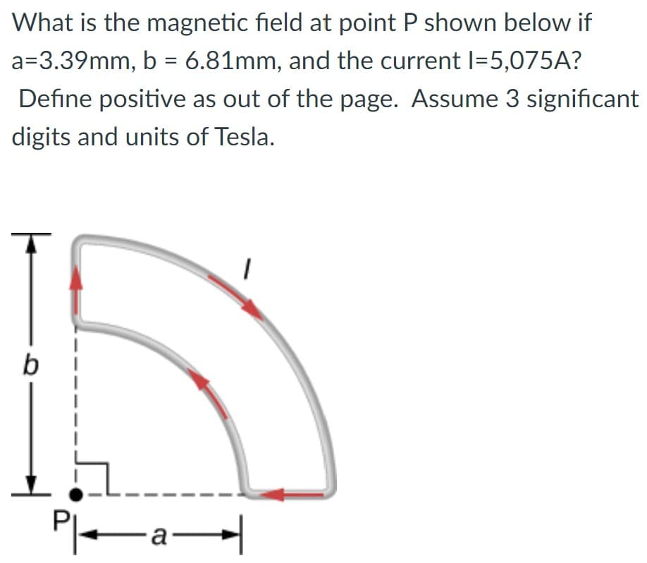 What is the magnetic field at point P shown below if
a=3.39mm, b = 6.81mm, and the current 1=5,075A?
Define positive as out of the page. Assume 3 significant
digits and units of Tesla.
b
Pl
—a—