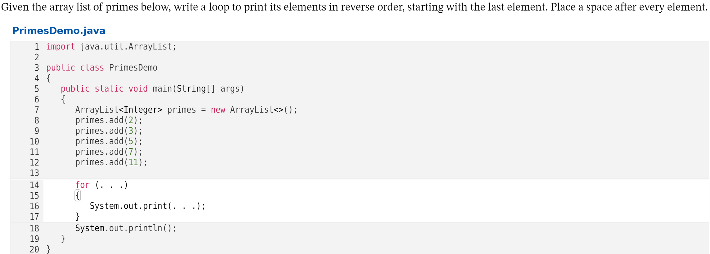Given the array list of primes below, write a loop to print its elements in reverse order, starting with the last element. Place a space after every element.
PrimesDemo.java
1 import java.util.ArrayList;
2
3 public class PrimesDemo
4 {
public static void main(String[] args)
{
ArrayList<Integer> primes = new ArrayList<>();
primes.add(2);
primes.add(3);
primes.add(5);
primes.add(7);
primes.add(11);
6
7
8
9
10
11
12
13
14
for (.
.)
15
System.out.print(. . .);
}
System.out.println();
}
16
17
18
19
