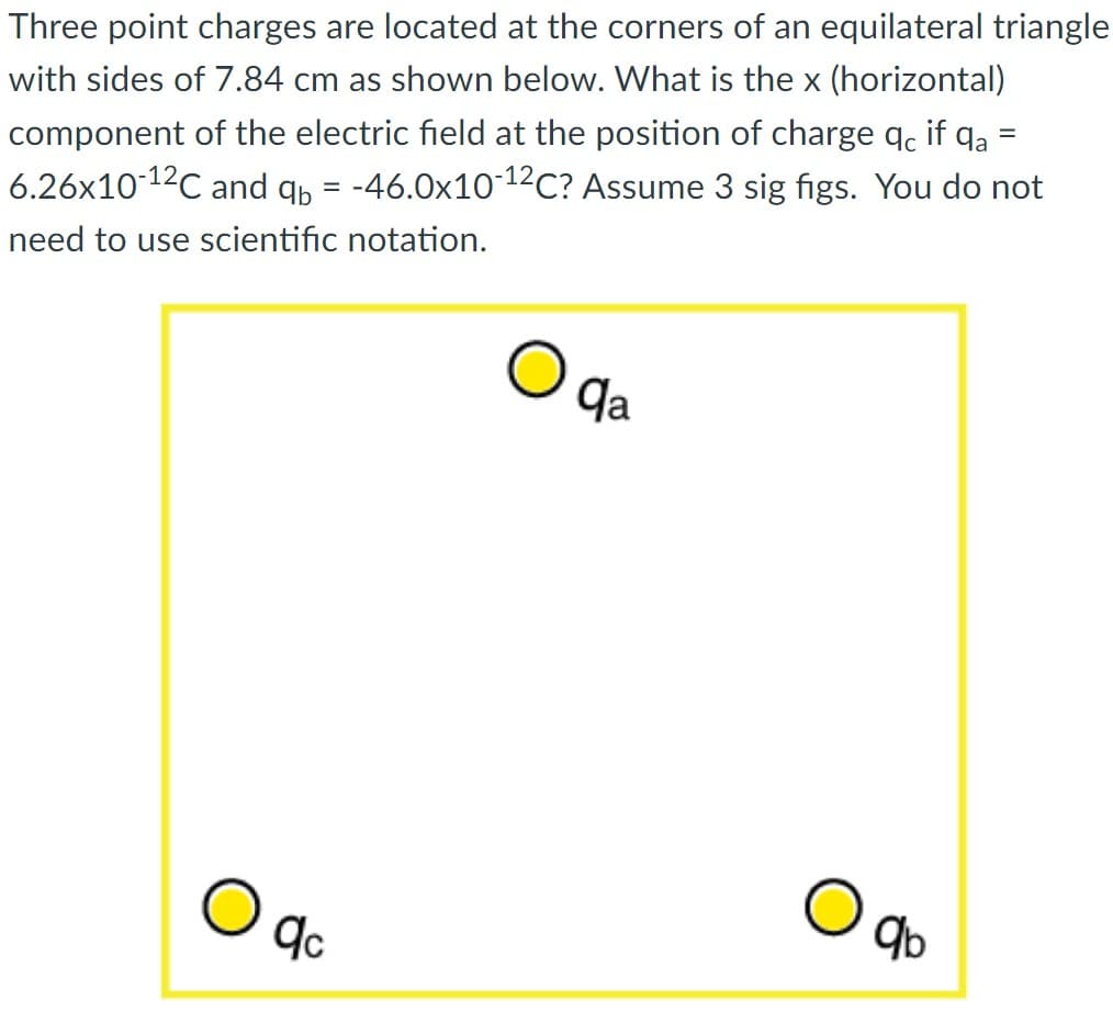 Three point charges are located at the corners of an equilateral triangle
with sides of 7.84 cm as shown below. What is the x (horizontal)
component of the electric field at the position of charge qc if qa
6.26x10-¹2℃ and qb= -46.0x10-¹²C? Assume 3 sig figs. You do not
need to use scientific notation.
=
qc
qa
9b