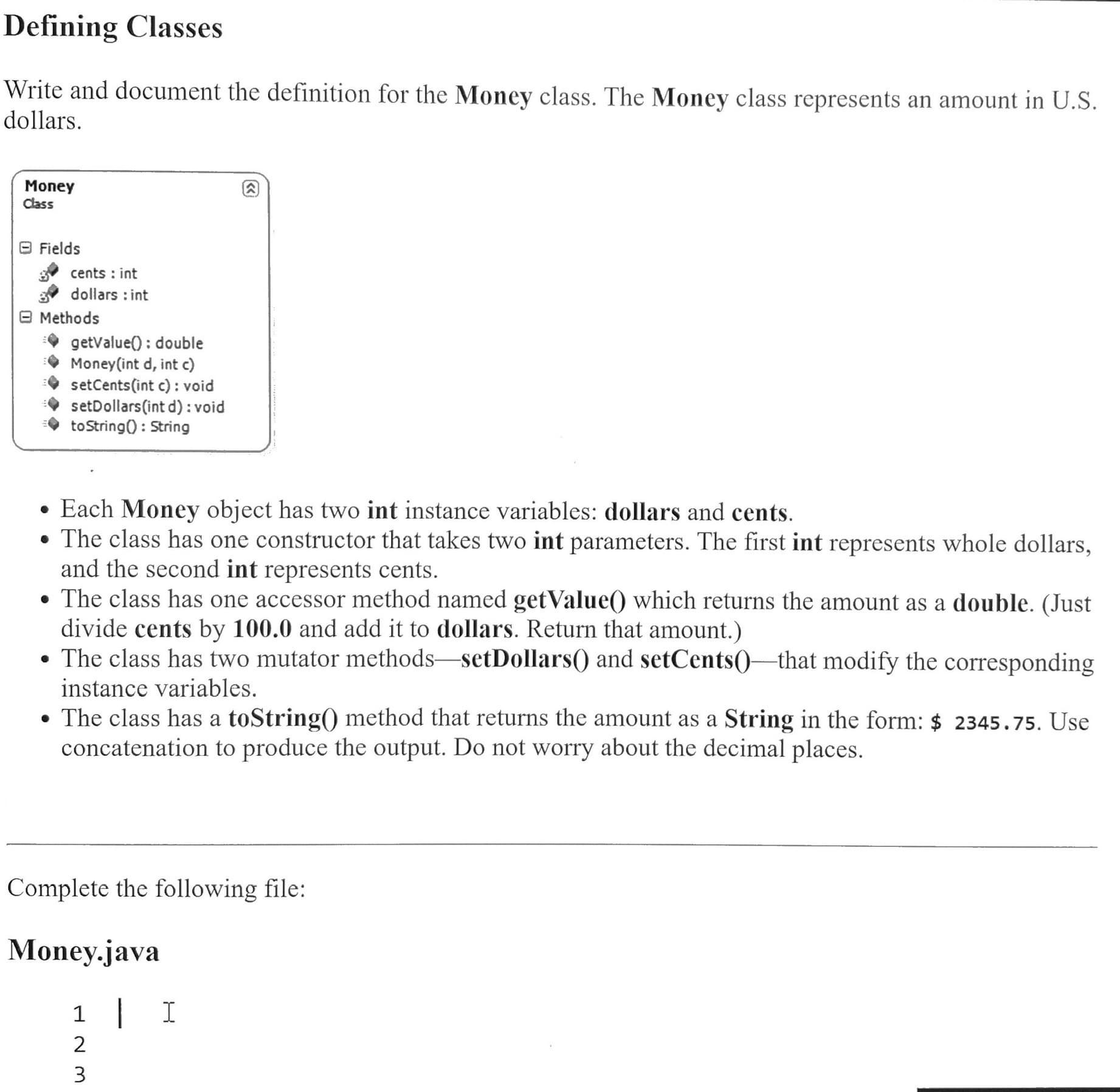 Defining Classes
Write and document the definition for the Money class. The Money class represents an amount in U.S.
dollars.
Money
Class
e Fields
cents : int
dollars : int
e Methods
getValue() : double
Money(int d, int c)
setCents(int c) : void
setDollars(int d) : void
toString() : String
• Each Money object has two int instance variables: dollars and cents.
• The class has one constructor that takes two int parameters. The first int represents whole dollars,
and the second int represents cents.
• The class has one accessor method named getValue() which returns the amount as a double. (Just
divide cents by 100.0 and add it to dollars. Return that amount.)
• The class has two mutator methods-setDollars() and setCents()–that modify the corresponding
instance variables.
• The class has a toString() method that returns the amount as a String in the form: $ 2345.75. Use
concatenation to produce the output. Do not worry about the decimal places.
