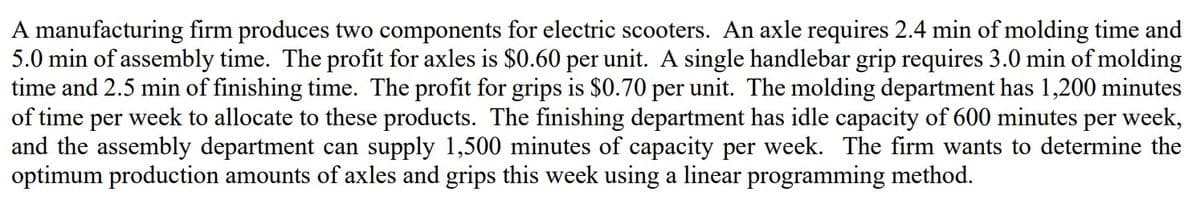 A manufacturing firm produces two components for electric scooters. An axle requires 2.4 min of molding time and
5.0 min of assembly time. The profit for axles is $0.60 per unit. A single handlebar grip requires 3.0 min of molding
time and 2.5 min of finishing time. The profit for grips is $0.70 per unit. The molding department has 1,200 minutes
of time per week to allocate to these products. The finishing department has idle capacity of 600 minutes per week,
and the assembly department can supply 1,500 minutes of capacity per week. The firm wants to determine the
optimum production amounts of axles and grips this week using a linear programming method.