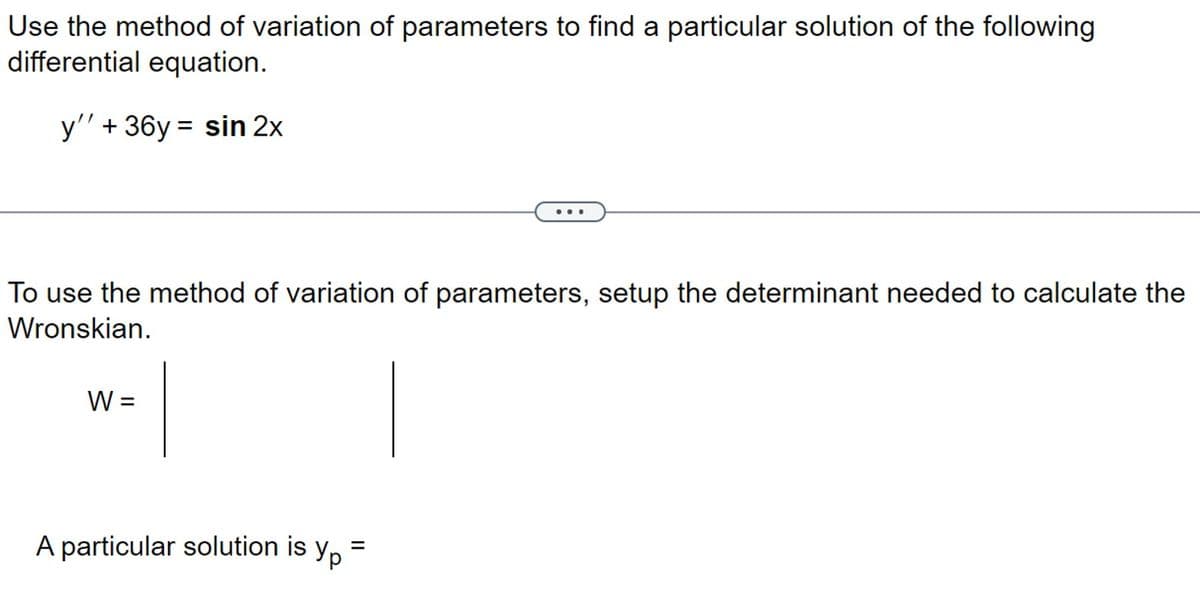Use the method of variation of parameters to find a particular solution of the following
differential equation.
y'' + 36y= sin 2x
To use the method of variation of parameters, setup the determinant needed to calculate the
Wronskian.
W =
A particular solution is yp=