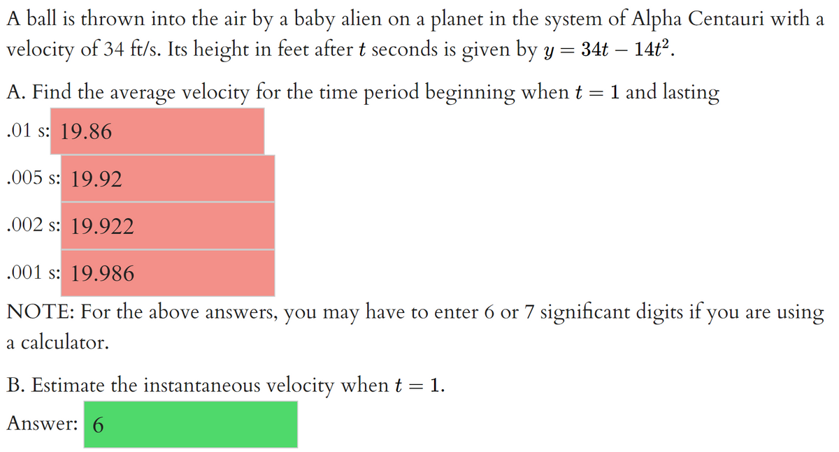 A ball is thrown into the air by a baby alien on a planet in the system of Alpha Centauri with a
velocity of 34 ft/s. Its height in feet after t seconds is given by y = 34t – 14ť.
A. Find the average velocity for the time period beginning when t = 1 and lasting
.01 s: 19.86
.005 s: 19.92
.002 s: 19.922
.001 s: 19.986
NOTE: For the above answers, you may have to enter 6 or 7 significant digits if you are using
a calculator.
B. Estimate the instantaneous velocity when t = 1.
Answer: 6
