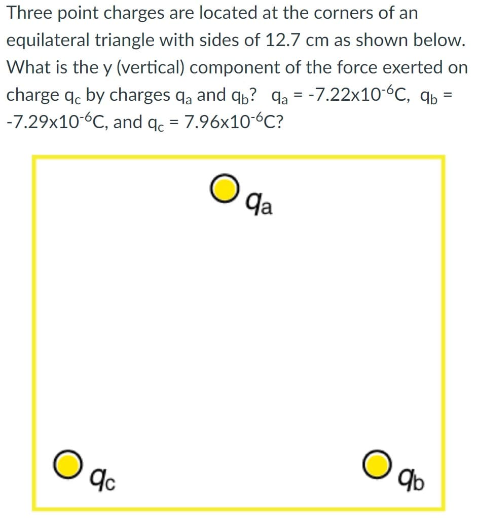 Three point charges are located at the corners of an
equilateral triangle with sides of 12.7 cm as shown below.
What is the y (vertical) component of the force exerted on
charge qc by charges qa and qb? qa= -7.22x10-6C, ab
-7.29x10-6C, and qc = 7.96x10-6℃?
=
qc
qa
qb