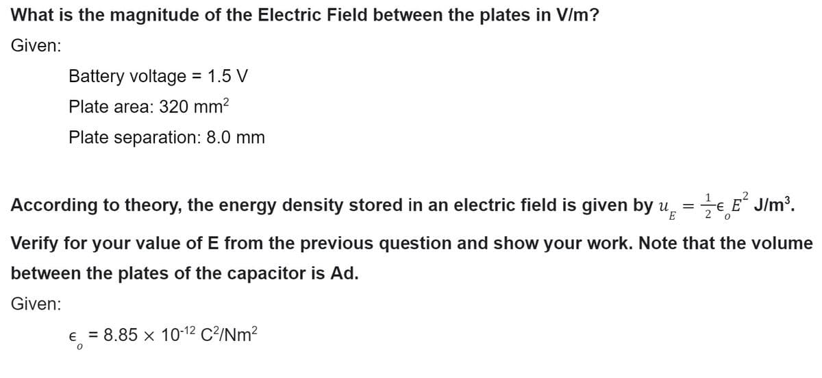 What is the magnitude of the Electric Field between the plates in V/m?
Given:
Battery voltage = 1.5 V
Plate area: 320 mm²
Plate separation: 8.0 mm
1
According to theory, the energy density stored in an electric field is given by u € E²J/m³.
E
2 0
Verify for your value of E from the previous question and show your work. Note that the volume
between the plates of the capacitor is Ad.
Given:
€ = 8.85 × 10-12 C²/Nm²