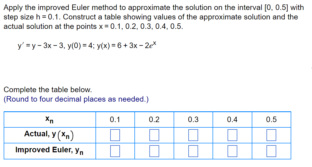 Apply the improved Euler method to approximate the solution on the interval [0, 0.5] with
step size h = 0.1. Construct a table showing values of the approximate solution and the
actual solution at the points x = 0.1, 0.2, 0.3, 0.4, 0.5.
y' =y-3x - 3, y(0) = 4; y(x) = 6 + 3x - 2ex
Complete the table below.
(Round to four decimal places as needed.)
Xn
Actual, y (Xn)
Improved Euler, yn
0.1
0.2
0.3
0.4
0.5