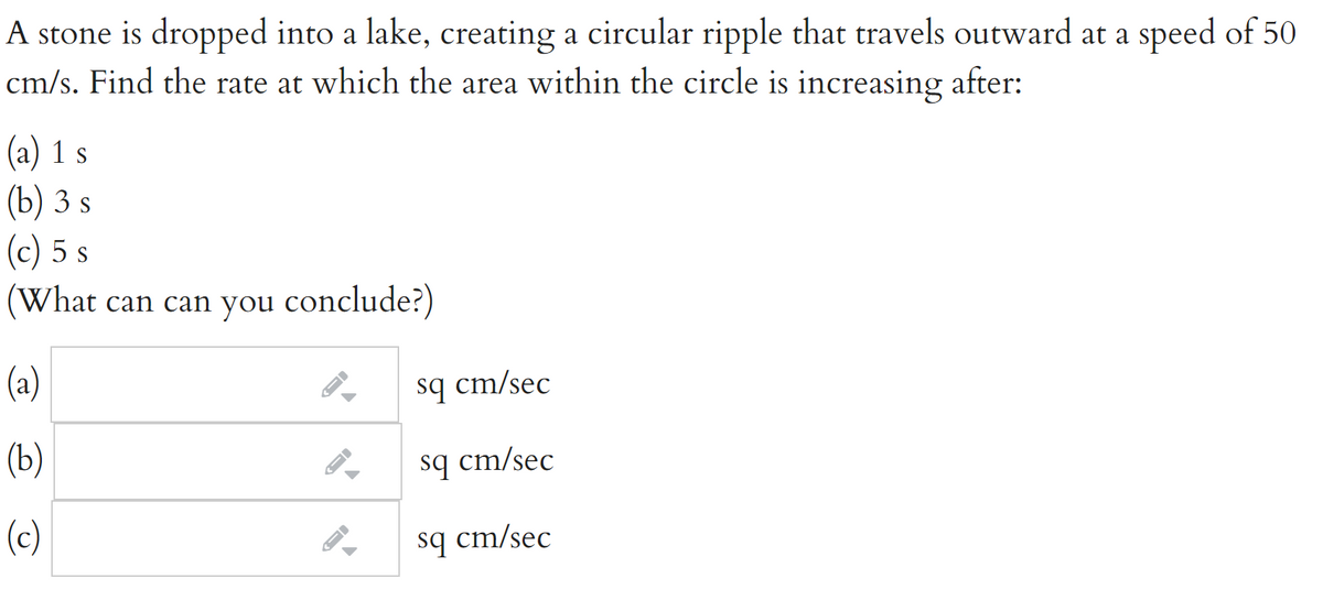 A stone is dropped into a lake, creating a circular ripple that travels outward at a speed of 50
cm/s. Find the rate at which the area within the circle is increasing after:
(a) 1 s
(b) 3 s
(c) 5 s
(What can can you conclude?)
(a)
sq cm/sec
(Ь)
sq cm/sec
(c)
sq cm/sec

