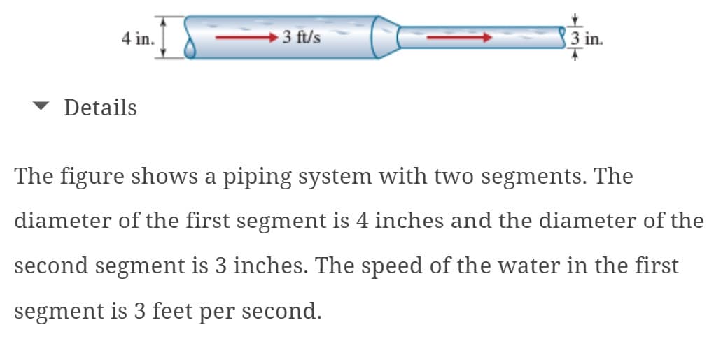 4 in.
Details
3 ft/s
+34
3 in.
The figure shows a piping system with two segments. The
diameter of the first segment is 4 inches and the diameter of the
second segment is 3 inches. The speed of the water in the first
segment is 3 feet per second.