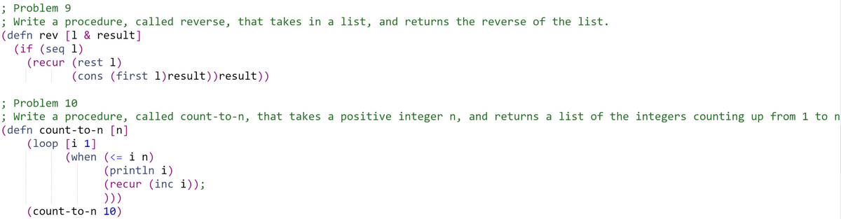 ; Problem 9
; Write a procedure, called reverse, that takes in a list, and returns the reverse of the list.
(defn rev [1 & result]
(if (seq 1)
(recur (rest 1)
(cons (first 1)result))result))
; Problem 10
; Write a procedure, called count-to-n, that takes a positive integer n, and returns a list of the integers counting up from 1 to n
(defn count-to-n [n]
(loop [i 1]
(when (<= i n)
(println i)
(recur (inc i));
)))
(count-to-n 10)
