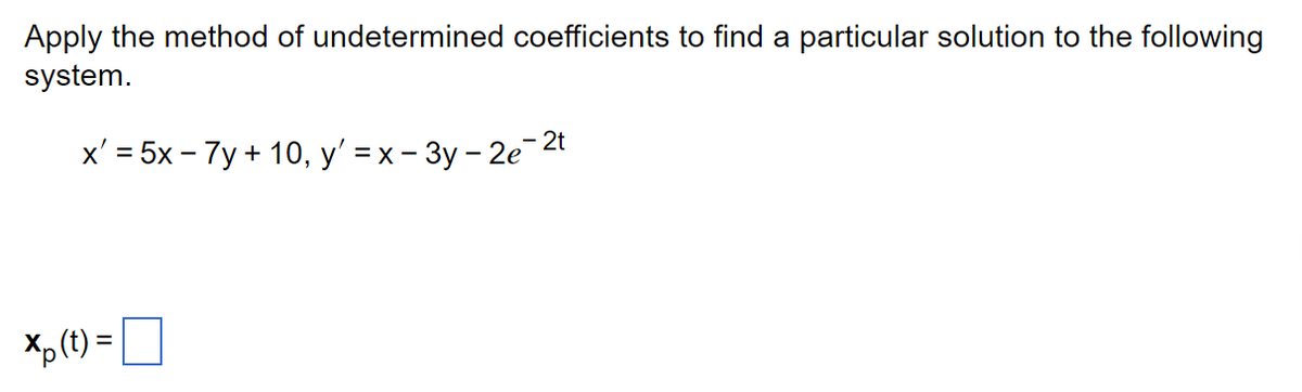 Apply the method of undetermined coefficients to find a particular solution to the following
system.
x' = 5x - 7y + 10, y' = x - 3y - 2e-²t
=
Xp (t)=