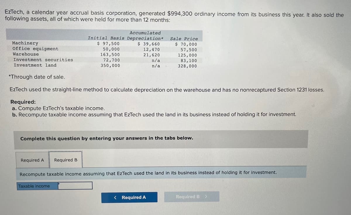EzTech, a calendar year accrual basis corporation, generated $994,300 ordinary income from its business this year. It also sold the
following assets, all of which were held for more than 12 months:
Accumulated
Initial Basis Depreciation*
Sale Price
Machinery
$ 97,500
$ 39,660
office equipment
Warehouse
$ 70,000
57,500
12,470
50,000
163,500
21,620
125,000
72,700
n/a
Investment securities
Investment land
83,100
350,000
n/a
328,000
*Through date of sale.
EzTech used the straight-line method to calculate depreciation on the warehouse and has no nonrecaptured Section 1231 losses.
Required:
a. Compute EzTech's taxable income.
b. Recompute taxable income assuming that EzTech used the land in its business instead of holding it for investment.
Complete this question by entering your answers in the tabs below.
Required A Required B
Recompute taxable income assuming that EzTech used the land in its business instead of holding it for investment.
Taxable income
< Required A
Required B
>