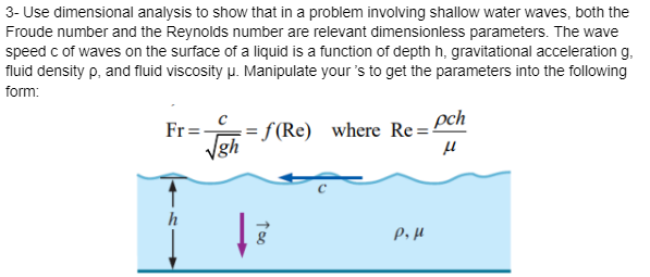 3- Use dimensional analysis to show that in a problem involving shallow water waves, both the
Froude number and the Reynolds number are relevant dimensionless parameters. The wave
speed c of waves on the surface of a liquid is a function of depth h, gravitational acceleration g.
fluid density p, and fluid viscosity μ. Manipulate your's to get the parameters into the following
form:
Fr=
√=f(Re) where Re=pch
μ
h
Too
8
P₂ μ