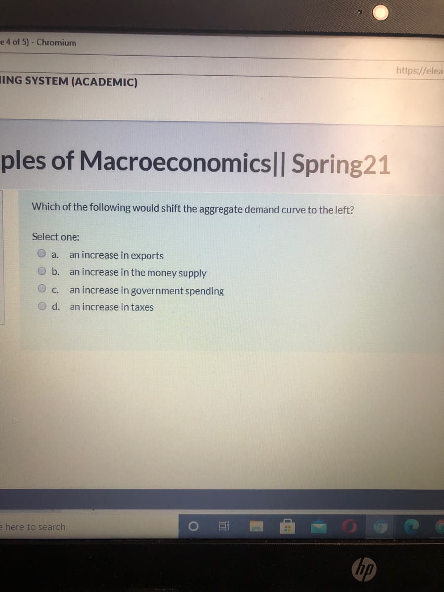 e 4 of 5) - Chromium
https://elear
IING SYSTEM (ACADEMIC)
ples of Macroeconomics|| Spring21
Which of the following would shift the aggregate demand curve to the left?
Select one:
O a.
an increase in exports
O b.
an increase in the money supply
O C.
an increase in government spending
d. an increase in taxes
e here to search
hp
