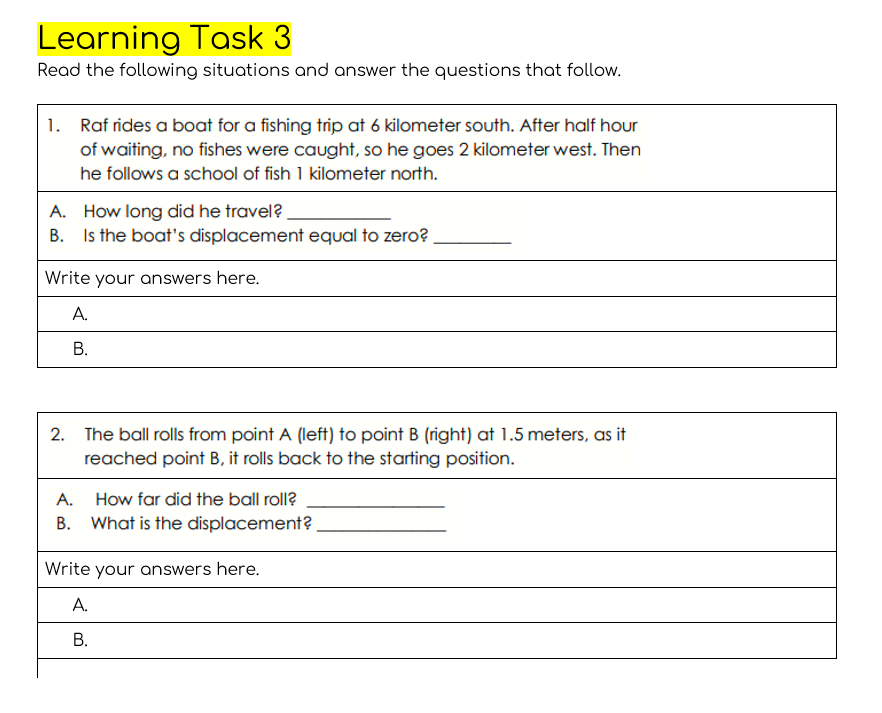 Learning Task 3
Read the following situations and answer the questions that follow.
1. Raf rides a boat for a fishing trip at 6 kilometer south. After half hour
of waiting, no fishes were caught, so he goes 2 kilometer west. Then
he follows a school of fish 1 kilometer north.
A. How long did he travel?
B. Is the boat's displacement equal to zero?
Write your answers here.
А.
В.
2. The ball rolls from point A (left) to point B (right) at 1.5 meters, as it
reached point B, it rolls back to the starting position.
A.
How far did the ball roll?
B. What is the displacement?
Write your answers here.
А.
В.
