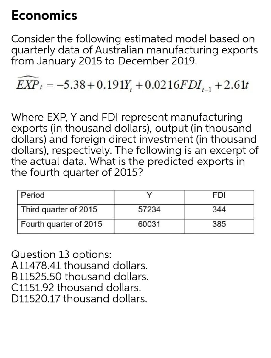 Economics
Consider the following estimated model based on
quarterly data of Australian manufacturing exports
from January 2015 to December 2019.
EXP: = -5.38+0.191Y, + 0.0216FDI_+2.61t
t-1
Where EXP, Y and FDI represent manufacturing
exports (in thousand dollars), output (in thousand
dollars) and foreign direct investment (in thousand
dollars), respectively. The following is an excerpt of
the actual data. What is the predicted exports in
the fourth quarter of 2015?
Period
Y
FDI
Third quarter of 2015
57234
344
Fourth quarter of 2015
60031
385
Question 13 options:
A11478.41 thousand dollars.
B11525.50 thousand dollars.
C1151.92 thousand dollars.
D11520.17 thousand dollars.
