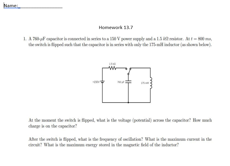 Name:_
Homework 13.7
1. A 760-µF capacitor is connected in series to a 150 V power supply and a 1.5 kN resistor. At t = 800 ms,
the switch is flipped such that the capacitor is in series with only the 175-mH inductor (as shown below).
15 ka
+150V
760 uF
175 mH
At the moment the switch is flipped, what is the voltage (potential) across the capacitor? How much
charge is on the capacitor?
After the switch is flipped, what is the frequency of oscillation? What is the maximum current in the
circuit? What is the maximum energy stored in the magnetic field of the inductor?
