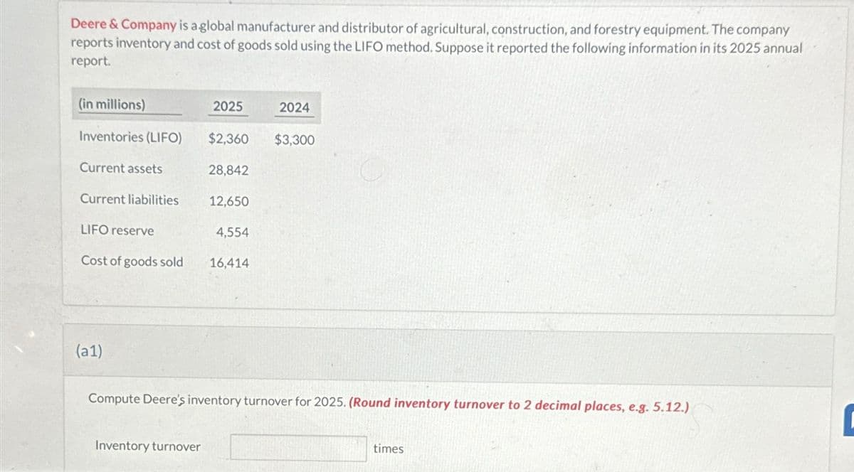 Deere & Company is a global manufacturer and distributor of agricultural, construction, and forestry equipment. The company
reports inventory and cost of goods sold using the LIFO method. Suppose it reported the following information in its 2025 annual
report.
(in millions)
2025
2024
Inventories (LIFO)
$2,360
$3,300
Current assets
28,842
Current liabilities
12,650
LIFO reserve
4,554
Cost of goods sold
16,414
(a1)
Compute Deere's inventory turnover for 2025. (Round inventory turnover to 2 decimal places, e.g. 5.12.)
Inventory turnover
times